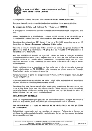 PODER JUDICIÁRIO DO ESTADO DE RONDÔNIA
Porto Velho - Fórum Criminal
Fl.______
_________________________
Cad.
Documento assinado digitalmente em 01/06/2012 12:37:40 conforme MP nº 2.200-2/2001 de 24/08/2001.
Signatário: FRANKLIN VIEIRA DOS SANTOS:1011561
Número Verificador: 1501.2007.0039.6966.74007 - Validar em www.tjro.jus.br/adoc
Pág. 52 de 66
consequências do delito, fixo-lhe a pena base em 1 ano e 9 meses de reclusão.
Em razão da ausência de circunstâncias legais a considerar, torno a pena definitiva.
Da lavagem de dinheiro (Art. 1º, inciso V e •˜4º, da Lei nº 9.613/98).
A avaliação das circunstâncias judiciais analisadas anteriormente também se aplicam a este
fato.
Assim, considerando a culpabilidade, conduta social, motivo e as circunstâncias e
consequências do delito, fixo-lhe a pena-base em 5 anos de reclusão e 50 dias multa.
Considerando o disposto no §4º, do art. 1º da Lei nº 9.613/98, aumento a pena em 1/3
tornando-a em 6 anos e 8 meses de reclusão e 68 dias multa.
Presente o concurso material dos delitos, promovo as somas das penas, totalizando 19
(dezenove) anos, 6 (seis) meses e 10 (dez) dias de reclusão e 999 (novecentos e
noventa e nove) dias multa.
Em seu interrogatório afirmou ser agricultor. Tendo em vista a condição econômica
privilegiada deste acusado, que foi ex-presidente da ALE/RO por dois mandados e ainda
ostenta influência no cenário político rondoniense, conseguindo eleger um filho como
deputado estadual, o valor unitário do dia multa resta fixado em R$ 622,00 (um salário
mínimo vigente).
Assim, multiplicando-se a quantidade de dias multa com o valor encontrado, a pena de
multa resta liquidada em R$ 621.378,00, valor que deve ser exigido através de Execução
Fiscal após o trânsito em julgado da sentença.
Para cumprimento da pena, fixo o regime inicial fechado, conforme disposto no art. 33, §2º,
“a”, do Código Penal.
O réu não preenche os requisitos no art. 44 do Código Penal, não fazendo jus à conversão
da pena privativa de liberdade por restritiva de direitos.
Considerando o total das penas aplicadas, sendo estas superiores a 4 (quatro) anos, bem
como a violação de dever para com a Administração Pública, decreto a perda de qualquer
cargo e/ou função pública por ventura ainda exercida pelo réu, nos termos do artigo 92,
inciso I, alíneas •ga•h e •gb•h, do Código Penal.
ADELINO CÉSAR DE MORAIS
Deve ser responsabilizado pelo peculato, em continuidade delitiva, lavagem de dinheiro e
formação de quadrilha, estes dois últimos em concurso material com os peculatos.
Dos peculatos (Art. 312, caput, na forma do art. 71, caput, e c/c o art. 327, §2º, todos
do Código Penal)
Culpabilidade exacerbada, pois na condição de Assessor Parlamentar e homem de
confiança do então deputado Amarildo, manipulava os demais corréus, gerindo a estrutura
de arrecadação criminosa.
 