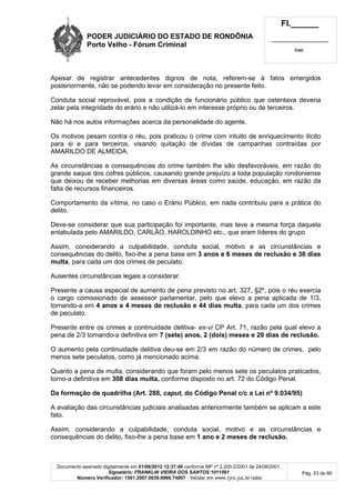PODER JUDICIÁRIO DO ESTADO DE RONDÔNIA
Porto Velho - Fórum Criminal
Fl.______
_________________________
Cad.
Documento assinado digitalmente em 01/06/2012 12:37:40 conforme MP nº 2.200-2/2001 de 24/08/2001.
Signatário: FRANKLIN VIEIRA DOS SANTOS:1011561
Número Verificador: 1501.2007.0039.6966.74007 - Validar em www.tjro.jus.br/adoc
Pág. 53 de 66
Apesar de registrar antecedentes dignos de nota, referem-se à fatos emergidos
posteriormente, não se podendo levar em consideração no presente feito.
Conduta social reprovável, pois a condição de funcionário público que ostentava deveria
zelar pela integridade do erário e não utilizá-lo em interesse próprio ou de terceiros.
Não há nos autos informações acerca da personalidade do agente.
Os motivos pesam contra o réu, pois praticou o crime com intuito de enriquecimento ilícito
para si e para terceiros, visando quitação de dívidas de campanhas contraídas por
AMARILDO DE ALMEIDA.
As circunstâncias e consequências do crime também lhe são desfavoráveis, em razão do
grande saque dos cofres públicos, causando grande prejuízo a toda população rondoniense
que deixou de receber melhorias em diversas áreas como saúde, educação, em razão da
falta de recursos financeiros.
Comportamento da vítima, no caso o Erário Público, em nada contribuiu para a prática do
delito.
Deve-se considerar que sua participação foi importante, mas teve a mesma força daquela
entabulada pelo AMARILDO, CARLÃO, HAROLDINHO etc., que eram líderes do grupo
Assim, considerando a culpabilidade, conduta social, motivo e as circunstâncias e
consequências do delito, fixo-lhe a pena base em 3 anos e 6 meses de reclusão e 36 dias
multa, para cada um dos crimes de peculato.
Ausentes circunstâncias legais a considerar.
Presente a causa especial de aumento de pena previsto no art. 327, §2º, pois o réu exercia
o cargo comissionado de assessor parlamentar, pelo que elevo a pena aplicada de 1/3,
tornando-a em 4 anos e 4 meses de reclusão e 44 dias multa, para cada um dos crimes
de peculato.
Presente entre os crimes a continuidade delitiva- ex-vi CP Art. 71, razão pela qual elevo a
pena de 2/3 tornando-a definitiva em 7 (sete) anos, 2 (dois) meses e 20 dias de reclusão.
O aumento pela continuidade delitiva deu-se em 2/3 em razão do número de crimes, pelo
menos sete peculatos, como já mencionado acima.
Quanto a pena de multa, considerando que foram pelo menos sete os peculatos praticados,
torno-a definitiva em 308 dias multa, conforme disposto no art. 72 do Código Penal.
Da formação de quadrilha (Art. 288, caput, do Código Penal c/c a Lei nº 9.034/95)
A avaliação das circunstâncias judiciais analisadas anteriormente também se aplicam a este
fato.
Assim, considerando a culpabilidade, conduta social, motivo e as circunstâncias e
consequências do delito, fixo-lhe a pena base em 1 ano e 2 meses de reclusão.
 