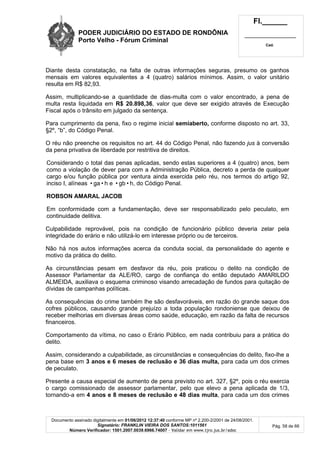 PODER JUDICIÁRIO DO ESTADO DE RONDÔNIA
Porto Velho - Fórum Criminal
Fl.______
_________________________
Cad.
Documento assinado digitalmente em 01/06/2012 12:37:40 conforme MP nº 2.200-2/2001 de 24/08/2001.
Signatário: FRANKLIN VIEIRA DOS SANTOS:1011561
Número Verificador: 1501.2007.0039.6966.74007 - Validar em www.tjro.jus.br/adoc
Pág. 58 de 66
Diante desta constatação, na falta de outras informações seguras, presumo os ganhos
mensais em valores equivalentes a 4 (quatro) salários mínimos. Assim, o valor unitário
resulta em R$ 82,93.
Assim, multiplicando-se a quantidade de dias-multa com o valor encontrado, a pena de
multa resta liquidada em R$ 20.898,36, valor que deve ser exigido através de Execução
Fiscal após o trânsito em julgado da sentença.
Para cumprimento da pena, fixo o regime inicial semiaberto, conforme disposto no art. 33,
§2º, “b”, do Código Penal.
O réu não preenche os requisitos no art. 44 do Código Penal, não fazendo jus à conversão
da pena privativa de liberdade por restritiva de direitos.
Considerando o total das penas aplicadas, sendo estas superiores a 4 (quatro) anos, bem
como a violação de dever para com a Administração Pública, decreto a perda de qualquer
cargo e/ou função pública por ventura ainda exercida pelo réu, nos termos do artigo 92,
inciso I, alíneas •ga•h e •gb•h, do Código Penal.
ROBSON AMARAL JACOB
Em conformidade com a fundamentação, deve ser responsabilizado pelo peculato, em
continuidade delitiva.
Culpabilidade reprovável, pois na condição de funcionário público deveria zelar pela
integridade do erário e não utilizá-lo em interesse próprio ou de terceiros.
Não há nos autos informações acerca da conduta social, da personalidade do agente e
motivo da prática do delito.
As circunstâncias pesam em desfavor da réu, pois praticou o delito na condição de
Assessor Parlamentar da ALE/RO, cargo de confiança do então deputado AMARILDO
ALMEIDA, auxiliava o esquema criminoso visando arrecadação de fundos para quitação de
dívidas de campanhas políticas.
As consequências do crime também lhe são desfavoráveis, em razão do grande saque dos
cofres públicos, causando grande prejuízo a toda população rondoniense que deixou de
receber melhorias em diversas áreas como saúde, educação, em razão da falta de recursos
financeiros.
Comportamento da vítima, no caso o Erário Público, em nada contribuiu para a prática do
delito.
Assim, considerando a culpabilidade, as circunstâncias e consequências do delito, fixo-lhe a
pena base em 3 anos e 6 meses de reclusão e 36 dias multa, para cada um dos crimes
de peculato.
Presente a causa especial de aumento de pena previsto no art. 327, §2º, pois o réu exercia
o cargo comissionado de assessor parlamentar, pelo que elevo a pena aplicada de 1/3,
tornando-a em 4 anos e 8 meses de reclusão e 48 dias multa, para cada um dos crimes
 