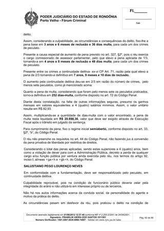 PODER JUDICIÁRIO DO ESTADO DE RONDÔNIA
Porto Velho - Fórum Criminal
Fl.______
_________________________
Cad.
Documento assinado digitalmente em 01/06/2012 12:37:40 conforme MP nº 2.200-2/2001 de 24/08/2001.
Signatário: FRANKLIN VIEIRA DOS SANTOS:1011561
Número Verificador: 1501.2007.0039.6966.74007 - Validar em www.tjro.jus.br/adoc
Pág. 60 de 66
delito.
Assim, considerando a culpabilidade, as circunstâncias e consequências do delito, fixo-lhe a
pena base em 3 anos e 6 meses de reclusão e 36 dias multa, para cada um dos crimes
de peculato.
Presente a causa especial de aumento de pena previsto no art. 327, §2º, pois o réu exercia
o cargo comissionado de assessor parlamentar, pelo que elevo a pena aplicada de 1/3,
tornando-a em 4 anos e 8 meses de reclusão e 48 dias multa, para cada um dos crimes
de peculato.
Presente entre os crimes a continuidade delitiva- ex-vi CP Art. 71, razão pela qual elevo a
pena de 2/3 tornando-a definitiva em 7 anos, 9 meses e 10 dias de reclusão.
O aumento pela continuidade delitiva deu-se em 2/3 em razão do número de crimes, pelo
menos sete peculatos, como já mencionado acima.
Quanto a pena de multa, considerando que foram pelo menos sete os peculatos praticados,
torno-a definitiva em 252 dias-multa, conforme disposto no art. 72 do Código Penal.
Diante desta constatação, na falta de outras informações seguras, presumo os ganhos
mensais em valores equivalentes a 4 (quatro) salários mínimos. Assim, o valor unitário
resulta em R$ 82,93.
Assim, multiplicando-se a quantidade de dias-multa com o valor encontrado, a pena de
multa resta liquidada em R$ 20.898,36, valor que deve ser exigido através de Execução
Fiscal após o trânsito em julgado da sentença.
Para cumprimento da pena, fixo o regime inicial semiaberto, conforme disposto no art. 33,
§2º, “b”, do Código Penal.
O réu não preenche os requisitos no art. 44 do Código Penal, não fazendo jus à conversão
da pena privativa de liberdade por restritiva de direitos.
Considerando o total das penas aplicadas, sendo estas superiores a 4 (quatro) anos, bem
como a violação de dever para com a Administração Pública, decreto a perda de qualquer
cargo e/ou função pública por ventura ainda exercida pelo réu, nos termos do artigo 92,
inciso I, alíneas •ga•h e •gb•h, do Código Penal.
SALUSTIANO PEGO LOURENÇO NEVES
Em conformidade com a fundamentação, deve ser responsabilizado pelo peculato, em
continuidade delitiva.
Culpabilidade reprovável, pois na condição de funcionário público deveria zelar pela
integridade do erário e não utilizá-lo em interesse próprio ou de terceiros.
Não há nos autos informações acerca da conduta social, da personalidade do agente e
motivo da prática do delito.
As circunstâncias pesam em desfavor da réu, pois praticou o delito na condição de
 