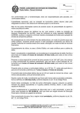 PODER JUDICIÁRIO DO ESTADO DE RONDÔNIA
Porto Velho - Fórum Criminal
Fl.______
_________________________
Cad.
Documento assinado digitalmente em 01/06/2012 12:37:40 conforme MP nº 2.200-2/2001 de 24/08/2001.
Signatário: FRANKLIN VIEIRA DOS SANTOS:1011561
Número Verificador: 1501.2007.0039.6966.74007 - Validar em www.tjro.jus.br/adoc
Pág. 62 de 66
Em conformidade com a fundamentação, deve ser responsabilizado pelo peculato, em
continuidade delitiva.
Culpabilidade reprovável, pois na condição de funcionário público deveria zelar pela
integridade do erário e não utilizá-lo em interesse próprio ou de terceiros.
Não há nos autos informações acerca da conduta social, da personalidade do agente e
motivo da prática do delito.
As circunstâncias pesam em desfavor da réu, pois praticou o delito na condição de
Assessor Parlamentar da ALE/RO, cargo de confiança do então deputado AMARILDO
ALMEIDA, auxiliava o esquema criminoso visando arrecadação de fundos para quitação de
dívidas de campanhas políticas.
As consequências do crime também lhe são desfavoráveis, em razão do grande saque dos
cofres públicos, causando grande prejuízo a toda população rondoniense que deixou de
receber melhorias em diversas áreas como saúde, educação, em razão da falta de recursos
financeiros.
Comportamento da vítima, no caso o Erário Público, em nada contribuiu para a prática do
delito.
Assim, considerando a culpabilidade, as circunstâncias e consequências do delito, fixo-lhe a
pena base em 3 anos e 6 meses de reclusão e 36 dias multa, para cada um dos crimes
de peculato.
Presente a causa especial de aumento de pena previsto no art. 327, §2º, pois o réu exercia
o cargo comissionado de assessor parlamentar, pelo que elevo a pena aplicada de 1/3,
tornando-a em 4 anos e 8 meses de reclusão e 48 dias multa, para cada um dos crimes
de peculato.
Presente entre os crimes a continuidade delitiva- ex-vi CP Art. 71, razão pela qual elevo a
pena de 2/3 tornando-a definitiva em 7 anos, 9 meses e 10 dias de reclusão.
O aumento pela continuidade delitiva deu-se em 2/3 em razão do número de crimes, pelo
menos sete peculatos, como já mencionado acima.
Quanto a pena de multa, considerando que foram pelo menos sete os peculatos praticados,
torno-a definitiva em 252 dias-multa, conforme disposto no art. 72 do Código Penal.
Diante desta constatação, na falta de outras informações seguras, presumo os ganhos
mensais em valores equivalentes a 4 (quatro) salários mínimos. Assim, o valor unitário
resulta em R$ 82,93.
Assim, multiplicando-se a quantidade de dias-multa com o valor encontrado, a pena de
multa resta liquidada em R$ 20.898,36, valor que deve ser exigido através de Execução
Fiscal após o trânsito em julgado da sentença.
Para cumprimento da pena, fixo o regime inicial semiaberto, conforme disposto no art. 33,
§2º, “b”, do Código Penal.
 