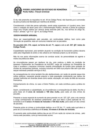 PODER JUDICIÁRIO DO ESTADO DE RONDÔNIA
Porto Velho - Fórum Criminal
Fl.______
_________________________
Cad.
Documento assinado digitalmente em 01/06/2012 12:37:40 conforme MP nº 2.200-2/2001 de 24/08/2001.
Signatário: FRANKLIN VIEIRA DOS SANTOS:1011561
Número Verificador: 1501.2007.0039.6966.74007 - Validar em www.tjro.jus.br/adoc
Pág. 63 de 66
O réu não preenche os requisitos no art. 44 do Código Penal, não fazendo jus à conversão
da pena privativa de liberdade por restritiva de direitos.
Considerando o total das penas aplicadas, sendo estas superiores a 4 (quatro) anos, bem
como a violação de dever para com a Administração Pública, decreto a perda de qualquer
cargo e/ou função pública por ventura ainda exercida pelo réu, nos termos do artigo 92,
inciso I, alíneas •ga•h e •gb•h, do Código Penal.
EDSON WANDER ARRABAL
Deve ser responsabilizado pelo peculato, em continuidade delitiva, bem como pela
formação de quadrilha, esta em concurso material com os peculatos.
Do peculato (Art. 312, caput, na forma do art. 71, caput, e c/c o art. 327, §2º, todos do
Código Penal).
Culpabilidade reprovável, pois também atuando na condição de funcionário público deveria
zelar pela integridade do erário e não utilizá-lo em interesse próprio ou de terceiros.
Não há nos autos informações acerca da conduta social, da personalidade do agente e
motivo da prática do delito.
As circunstâncias pesam em desfavor da réu, pois praticou o delito na condição de
Assessor Parlamentar da Presidência da ALE/RO, cargo de confiança do Presidente da
Casa e auxiliava o esquema criminoso visando arrecadação de fundos para quitação de
dívidas de campanhas políticas, inclusive incluindo em folha sua própria mãe sem que esta
sequer estivesse prestado serviços à ALE.
As consequências do crime também lhe são desfavoráveis, em razão do grande saque dos
cofres públicos, causando grande prejuízo a toda população rondoniense que deixou de
receber melhorias em diversas áreas como saúde, educação, em razão da falta de recursos
financeiros.
Comportamento da vítima, no caso o Erário Público, em nada contribuiu para a prática do
delito.
Assim, considerando a culpabilidade, as circunstâncias e consequências do delito, fixo-lhe a
pena base em 4 anos de reclusão e 100 dias multa, para cada um dos crimes de
peculato.
Presente a causa especial de aumento de pena previsto no art. 327, §2º, pois o réu exercia
o cargo comissionado de assessor parlamentar, pelo que elevo a pena aplicada de 1/3,
tornando-a em 5 anos e 4 meses de reclusão e 130 dias multa, para cada um dos crimes
de peculato.
Presente entre os crimes a continuidade delitiva- ex-vi CP Art. 71, razão pela qual elevo a
pena de 2/3 tornando-a definitiva em 8 anos, 10 meses e 20 dias de reclusão.
O aumento pela continuidade delitiva deu-se em 2/3 em razão do número de crimes, pelo
menos sete peculatos, como já mencionado acima.
 