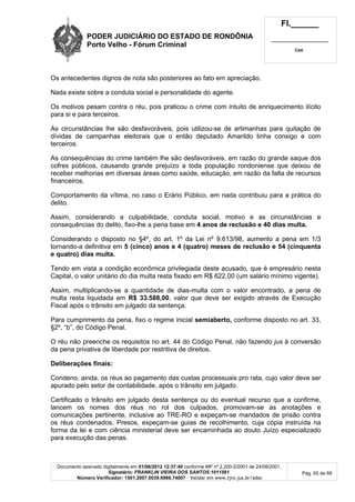 PODER JUDICIÁRIO DO ESTADO DE RONDÔNIA
Porto Velho - Fórum Criminal
Fl.______
_________________________
Cad.
Documento assinado digitalmente em 01/06/2012 12:37:40 conforme MP nº 2.200-2/2001 de 24/08/2001.
Signatário: FRANKLIN VIEIRA DOS SANTOS:1011561
Número Verificador: 1501.2007.0039.6966.74007 - Validar em www.tjro.jus.br/adoc
Pág. 65 de 66
Os antecedentes dignos de nota são posteriores ao fato em apreciação.
Nada existe sobre a conduta social e personalidade do agente.
Os motivos pesam contra o réu, pois praticou o crime com intuito de enriquecimento ilícito
para si e para terceiros.
As circunstâncias lhe são desfavoráveis, pois utilizou-se de artimanhas para quitação de
dívidas de campanhas eleitorais que o então deputado Amarildo tinha consigo e com
terceiros.
As consequências do crime também lhe são desfavoráveis, em razão do grande saque dos
cofres públicos, causando grande prejuízo a toda população rondoniense que deixou de
receber melhorias em diversas áreas como saúde, educação, em razão da falta de recursos
financeiros.
Comportamento da vítima, no caso o Erário Público, em nada contribuiu para a prática do
delito.
Assim, considerando a culpabilidade, conduta social, motivo e as circunstâncias e
consequências do delito, fixo-lhe a pena base em 4 anos de reclusão e 40 dias multa.
Considerando o disposto no §4º, do art. 1º da Lei nº 9.613/98, aumento a pena em 1/3
tornando-a definitiva em 5 (cinco) anos e 4 (quatro) meses de reclusão e 54 (cinquenta
e quatro) dias multa.
Tendo em vista a condição econômica privilegiada deste acusado, que é empresário nesta
Capital, o valor unitário do dia multa resta fixado em R$ 622,00 (um salário mínimo vigente).
Assim, multiplicando-se a quantidade de dias-multa com o valor encontrado, a pena de
multa resta liquidada em R$ 33.588,00, valor que deve ser exigido através de Execução
Fiscal após o trânsito em julgado da sentença.
Para cumprimento da pena, fixo o regime inicial semiaberto, conforme disposto no art. 33,
§2º, “b”, do Código Penal.
O réu não preenche os requisitos no art. 44 do Código Penal, não fazendo jus à conversão
da pena privativa de liberdade por restritiva de direitos.
Deliberações finais:
Condeno, ainda, os réus ao pagamento das custas processuais pro rata, cujo valor deve ser
apurado pelo setor de contabilidade, após o trânsito em julgado.
Certificado o trânsito em julgado desta sentença ou do eventual recurso que a confirme,
lancem os nomes dos réus no rol dos culpados, promovam-se as anotações e
comunicações pertinente, inclusive ao TRE-RO e expeçam-se mandados de prisão contra
os réus condenados. Presos, expeçam-se guias de recolhimento, cuja cópia instruída na
forma da lei e com ciência ministerial deve ser encaminhada ao douto Juízo especializado
para execução das penas.
 
