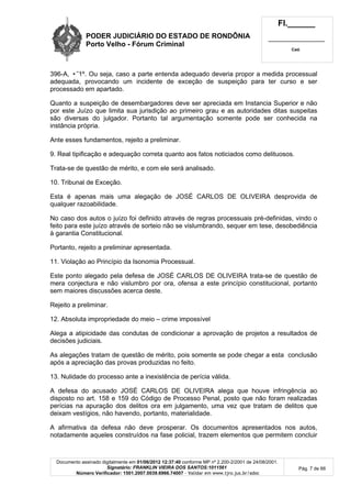 PODER JUDICIÁRIO DO ESTADO DE RONDÔNIA
Porto Velho - Fórum Criminal
Fl.______
_________________________
Cad.
Documento assinado digitalmente em 01/06/2012 12:37:40 conforme MP nº 2.200-2/2001 de 24/08/2001.
Signatário: FRANKLIN VIEIRA DOS SANTOS:1011561
Número Verificador: 1501.2007.0039.6966.74007 - Validar em www.tjro.jus.br/adoc
Pág. 7 de 66
396-A, •˜1º. Ou seja, caso a parte entenda adequado deveria propor a medida processual
adequada, provocando um incidente de exceção de suspeição para ter curso e ser
processado em apartado.
Quanto a suspeição de desembargadores deve ser apreciada em Instancia Superior e não
por este Juízo que limita sua jurisdição ao primeiro grau e as autoridades ditas suspeitas
são diversas do julgador. Portanto tal argumentação somente pode ser conhecida na
instância própria.
Ante esses fundamentos, rejeito a preliminar.
9. Real tipificação e adequação correta quanto aos fatos noticiados como delituosos.
Trata-se de questão de mérito, e com ele será analisado.
10. Tribunal de Exceção.
Esta é apenas mais uma alegação de JOSÉ CARLOS DE OLIVEIRA desprovida de
qualquer razoabilidade.
No caso dos autos o juízo foi definido através de regras processuais pré-definidas, vindo o
feito para este juízo através de sorteio não se vislumbrando, sequer em tese, desobediência
à garantia Constitucional.
Portanto, rejeito a preliminar apresentada.
11. Violação ao Princípio da Isonomia Processual.
Este ponto alegado pela defesa de JOSÉ CARLOS DE OLIVEIRA trata-se de questão de
mera conjectura e não vislumbro por ora, ofensa a este princípio constitucional, portanto
sem maiores discussões acerca deste.
Rejeito a preliminar.
12. Absoluta impropriedade do meio – crime impossível
Alega a atipicidade das condutas de condicionar a aprovação de projetos a resultados de
decisões judiciais.
As alegações tratam de questão de mérito, pois somente se pode chegar a esta conclusão
após a apreciação das provas produzidas no feito.
13. Nulidade do processo ante a inexistência de perícia válida.
A defesa do acusado JOSÉ CARLOS DE OLIVEIRA alega que houve infringência ao
disposto no art. 158 e 159 do Código de Processo Penal, posto que não foram realizadas
perícias na apuração dos delitos ora em julgamento, uma vez que tratam de delitos que
deixam vestígios, não havendo, portanto, materialidade.
A afirmativa da defesa não deve prosperar. Os documentos apresentados nos autos,
notadamente aqueles construídos na fase policial, trazem elementos que permitem concluir
 