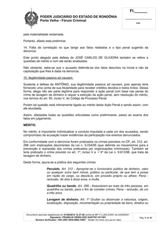PODER JUDICIÁRIO DO ESTADO DE RONDÔNIA
Porto Velho - Fórum Criminal
Fl.______
_________________________
Cad.
Documento assinado digitalmente em 01/06/2012 12:37:40 conforme MP nº 2.200-2/2001 de 24/08/2001.
Signatário: FRANKLIN VIEIRA DOS SANTOS:1011561
Número Verificador: 1501.2007.0039.6966.74007 - Validar em www.tjro.jus.br/adoc
Pág. 8 de 66
pela materialidade reclamada.
Portanto, afasto esta preliminar.
14. Falta de correlação no que tange aos fatos relatados e o tipo penal sugerido da
denúncia.
Este ponto alegado pela defesa de JOSÉ CARLOS DE OLIVEIRA também se refere a
questões de mérito e com ele serão analisadas.
Não obstante, sabe-se que o acusado defende-se dos fatos descritos na inicial e não da
capitulação que lhes é dada na denúncia.
15. Ilegitimidade passiva ad causam.
Sustenta a defesa de ANTÔNIO, sua ilegitimidade passiva ad causam, pois apenas teria
fornecido uma conta de sua titularidade para receber créditos devidos e todos lícitos. Dessa
forma, alega não ser parte legítima para responder a ação penal com base nas penas do
crime de lavagem de dinheiro e requer a extinção da ação penal, sem resolução do mérito,
nos termos do art. 95, inciso V, do Código de Processo Penal.
Porém tal questão está intimamente ligada ao mérito desta Ação Penal e sendo assim, com
ele elucidada.
Assim, afastadas todas as questões articuladas como preliminares, passo ao exame dos
fatos em julgamento.
MÉRITO.
No mérito, é importante individualizar a conduta imputada a cada um dos acusados, sendo
compromisso da acusação trazer evidências da participação nos eventos denunciados.
Em conformidade com a denúncia foram praticados os crimes previstos no CP, art. 312, art.
288 com implicações decorrentes da Lei n. 9.034/95 (que delimita os mecanismos para a
prevenção e repressão dos crimes praticados por organizações criminosas). Também se
teria praticado o crime previsto no art. 1º, inciso V e •˜4º da Lei n. 9.613/98, que trata de
lavagem de dinheiro.
Desta forma, apura-se a prática dos seguintes crimes
Peculato. Art. 312 - Apropriar-se o funcionário público de dinheiro, valor
ou qualquer outro bem móvel, público ou particular, de que tem a posse
em razão do cargo, ou desviá-lo, em proveito próprio ou alheio: Pena -
reclusão, de dois a doze anos, e multa.
Quadrilha ou bando. Art. 288 - Associarem-se mais de três pessoas, em
quadrilha ou bando, para o fim de cometer crimes: Pena - reclusão, de um
a três anos.
Lavagem de dinheiro. Art. 1º Ocultar ou dissimular a natureza, origem,
localização, disposição, movimentação ou propriedade de bens, direitos ou
 