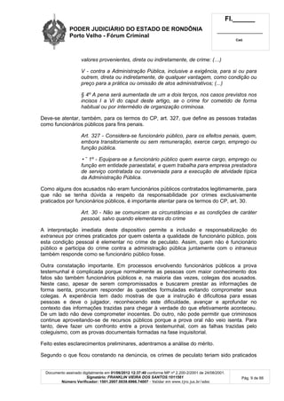 PODER JUDICIÁRIO DO ESTADO DE RONDÔNIA
Porto Velho - Fórum Criminal
Fl.______
_________________________
Cad.
Documento assinado digitalmente em 01/06/2012 12:37:40 conforme MP nº 2.200-2/2001 de 24/08/2001.
Signatário: FRANKLIN VIEIRA DOS SANTOS:1011561
Número Verificador: 1501.2007.0039.6966.74007 - Validar em www.tjro.jus.br/adoc
Pág. 9 de 66
valores provenientes, direta ou indiretamente, de crime: (…)
V - contra a Administração Pública, inclusive a exigência, para si ou para
outrem, direta ou indiretamente, de qualquer vantagem, como condição ou
preço para a prática ou omissão de atos administrativos; (...)
§ 4º A pena será aumentada de um a dois terços, nos casos previstos nos
incisos I a VI do caput deste artigo, se o crime for cometido de forma
habitual ou por intermédio de organização criminosa.
Deve-se atentar, também, para os termos do CP, art. 327, que define as pessoas tratadas
como funcionários públicos para fins penais.
Art. 327 - Considera-se funcionário público, para os efeitos penais, quem,
embora transitoriamente ou sem remuneração, exerce cargo, emprego ou
função pública.
•˜ 1º - Equipara-se a funcionário público quem exerce cargo, emprego ou
função em entidade paraestatal, e quem trabalha para empresa prestadora
de serviço contratada ou conveniada para a execução de atividade típica
da Administração Pública.
Como alguns dos acusados não eram funcionários públicos contratados legitimamente, para
que não se tenha dúvida a respeito da responsabilidade por crimes exclusivamente
praticados por funcionários públicos, é importante atentar para os termos do CP, art. 30.
Art. 30 - Não se comunicam as circunstâncias e as condições de caráter
pessoal, salvo quando elementares do crime
A interpretação imediata deste dispositivo permite a inclusão e responsabilização do
extraneus por crimes praticados por quem ostenta a qualidade de funcionário público, pois
esta condição pessoal é elementar no crime de peculato. Assim, quem não é funcionário
público e participa do crime contra a administração pública juntamente com o intraneus
também responde como se funcionário público fosse.
Outra constatação importante. Em processos envolvendo funcionários públicos a prova
testemunhal é complicada porque normalmente as pessoas com maior conhecimento dos
fatos são também funcionários públicos e, na maioria das vezes, colegas dos acusados.
Neste caso, apesar de serem compromissados e buscarem prestar as informações de
forma isenta, procuram responder às questões formuladas evitando comprometer seus
colegas. A experiência tem dado mostras de que a instrução é dificultosa para essas
pessoas e deve o julgador, reconhecendo este dificuldade, avançar e aprofundar no
contexto das informações trazidas para chegar à verdade do que efetivamente aconteceu.
De um lado não deve comprometer inocentes. Do outro, não pode permitir que criminosos
continue aproveitando-se de recursos públicos porque a prova oral não veio isenta. Para
tanto, deve fazer um confronto entre a prova testemunhal, com as falhas trazidas pelo
coleguismo, com as provas documentais formadas na fase inquisitorial.
Feito estes esclarecimentos preliminares, adentramos a análise do mérito.
Segundo o que ficou constando na denúncia, os crimes de peculato teriam sido praticados
 