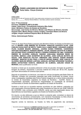 PODER JUDICIÁRIO DO ESTADO DE RONDÔNIA
Porto Velho - Fórum Criminal
Fl.______
_________________________
Cad.
Documento assinado digitalmente em 01/06/2012 12:37:40 conforme MP nº 2.200-2/2001 de 24/08/2001.
Signatário: FRANKLIN VIEIRA DOS SANTOS:1011561
Número Verificador: 1501.2007.0039.6966.74007 - Validar em www.tjro.jus.br/adoc
Pág. 1 de 66
CONCLUSÃO
Aos 24 dias do mês de Fevereiro de 2012, faço estes autos conclusos ao Juiz de Direito Franklin Vieira dos
Santos. Eu, _________ Rosimar Oliveira Melocra - Escrivã(o) Judicial, escrevi conclusos.
Vara: 3ª Vara Criminal
Processo: 0039696-65.2007.8.22.0501
Classe: Ação Penal - Procedimento Ordinário (Réu Solto)
Autor: Ministério Público do Estado de Rondônia
Denunciado: José Carlos de Oliveira; Moisés José Ribeiro de Oliveira; Haroldo
Augusto Filho; Marlon Sérgio Lustosa Jungles; Lizandréia Ribeiro de Oliveira
Jungles; Hingrid Jubilhana Siqueira Moro de Oliveira; M
Vítima: Administração Pública
Vistos.
Trata-se de Ação Penal Pública proposta pelo Ministério Público do Estado de Rondônia em
face de MOISÉS JOSÉ RIBEIRO DE OLIVEIRA, HAROLDO AUGUSTO FILHO, JOSÉ
CARLOS CAVALCANTI DE BRITO, TADEU HULLI JAMES MORO, JURANDIR ALMEIDA
FILHO, ELIEZER MAGNO ARRABAL, JOAREZ NUNES FERREIRA, VANDERSON
VENTURA NASCIMENTO, ROBSON AMARAL JACOB, HOSANA ZAVZYN DE ALMEIDA,
SALUSTIANO PEGO LOURENÇO NEVES e SANDRA FERREIRA DE LIMA, LIZANDRÉIA
RIBEIRO DE OLIVEIRA JUNGLES, HINGRID JUBILHANA SIQUEIRA MORO DE
OLIVEIRA, MÁRCIA LUÍZA SCHEFFER DE OLIVEIRA, JOÃO CARLOS BATISTA DE
SOUZA, JOSÉ RONALDO PALITOT, EMERSON LIMA SANTOS, EDSON WANDER
ARRABAL, MARCOS ALVES PAES e CARLOS MAGNO RAMOS, JOSÉ CARLOS DE
OLIVEIRA, MARLON SÉRGIO LUSTOSA JUNGLES, ANTÔNIO SPEGIORIN TAVARES e
MÁRIO KATSUYOSHI KURATA, AMARILDO DE ALMEIDA, ADELINO CÉSAR DE
MORAES, todos qualificados na inicial.
Sustenta a inicial que os acusados praticaram crimes de peculato, formação de quadrilha e
lavagem de dinheiro, requerendo o concurso material de crimes (art. 69 do CP), àqueles
que foram denunciados em diversos tipos penais.
Segundo se apresentou na denúncia, com base em notícias divulgadas pela Rede Globo de
Televisão, iniciadas com gravações realizadas pelo então Governador do Estado, houve
várias investigações realizadas pela Polícia Federal chegando-se a vários ilícitos praticados
no âmbito da Assembleia Legislativa do Estado de Rondônia – ALE/RO. Dentre as
irregularidades apontadas, apuraram-se irregularidades na contratação de servidores
comissionados no âmbito da Assembleia Legislativa do Estado de Rondônia.
Sustenta a inicial que os acusados estariam envolvidos em atos delitivos, praticados por
uma organização criminosa liderada pelo então Presidente da Casa de Leis JOSÉ CARLOS
DE OLIVEIRA, mais conhecido como CARLÃO, sendo que esta organização atuava nas
dependências da Assembleia Legislativa do Estado de Rondônia (ALE-RO),
Em resumo, os atos delituosos a que se referem a presente ação, consistiam no desvio de
vencimentos de servidores comissionados, com manobras fraudulentas na folha oficial de
pagamento. Tais desvios teriam iniciado-se a partir de fevereiro de 2003.
Segundo consta na denúncia, as fraudes na folha de pagamento dos servidores
 