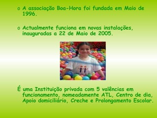 A associação Boa-Hora foi fundada em Maio de 1996.  Actualmente funciona em novas instalações, inauguradas a 22 de Maio de 2005. É uma Instituição privada com 5 valências em funcionamento, nomeadamente ATL, Centro de dia, Apoio domiciliário, Creche e Prolongamento Escolar. 