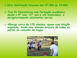 Esta Instituição funciona das 07:30h ás 19:00h. Tem 26 funcionários com formação académica desde o 9º ano, 12º ano e até licenciados, e obrigatoriamente assistentes sociais. Alberga cerca de 178 utentes, quase com lotação esgotada, tendo uma elevada procura de todas as partes do concelho de Vagos. 