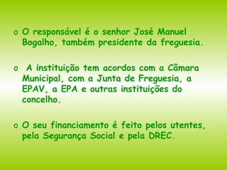 O responsável é o senhor José Manuel Bogalho, também presidente da freguesia. A instituição tem acordos com a Câmara Municipal, com a Junta de Freguesia, a EPAV, a EPA e outras instituições do concelho. O seu financiamento é feito pelos utentes, pela Segurança Social e pela DREC. 