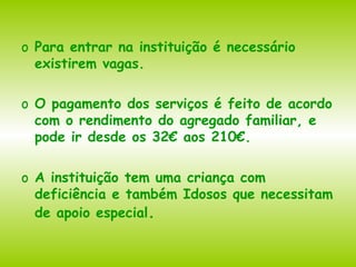 Para entrar na instituição é necessário existirem vagas.  O pagamento dos serviços é feito de acordo com o rendimento do agregado familiar, e pode ir desde os 32€ aos 210€. A instituição tem uma criança com deficiência e também Idosos que necessitam de apoio especial . 