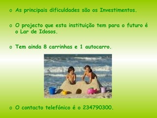 As principais dificuldades são os Investimentos. O projecto que esta instituição tem para o futuro é o Lar de Idosos. Tem ainda 8 carrinhas e 1 autocarro. O contacto telefónico é o 234790300. 
