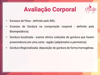 Avaliação Corporal
• Excesso de Peso - definido pelo IMC;
• Excesso de Gordura na composição corporal - definido pela
Bioimpedância;
• Gordura localizada - exame clínico coleções de gordura que fazem
proeminência em uma certa região (adipômetro e perimetria);
• Gordura Regionalizada: deposição de gordura de forma homogênea.
 