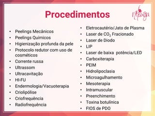 Procedimentos
• Peelings Mecânicos
• Peelings Químicos
• Higienização profunda da pele
• Protocolo redutor com uso de
cosméticos
• Corrente russa
• Ultrassom
• Ultracavitação
• HI-FU
• Endermologia/Vacuoterapia
• Criolipólise
• Criofrequência
• Radiofrequência
• Eletrocautério/Jato de Plasma
• Laser de CO2 Fracionado
• Laser de Diodo
• LIP
• Laser de baixa potência/LED
• Carboxiterapia
• PEIM
• Hidrolipoclasia
• Microagulhamento
• Mesoterapia
• Intramuscular
• Preenchimento
• Toxina botulínica
• FIOS de PDO
 