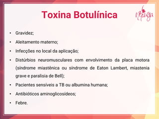 Toxina Botulínica
• Gravidez;
• Aleitamento materno;
• Infecções no local da aplicação;
• Distúrbios neuromusculares com envolvimento da placa motora
(síndrome miastênica ou síndrome de Eaton Lambert, miastenia
grave e paralisia de Bell);
• Pacientes sensíveis a TB ou albumina humana;
• Antibióticos aminoglicosídeos;
• Febre.
 