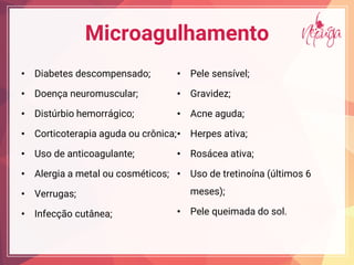 Microagulhamento
• Diabetes descompensado;
• Doença neuromuscular;
• Distúrbio hemorrágico;
• Corticoterapia aguda ou crônica;
• Uso de anticoagulante;
• Alergia a metal ou cosméticos;
• Verrugas;
• Infecção cutânea;
• Pele sensível;
• Gravidez;
• Acne aguda;
• Herpes ativa;
• Rosácea ativa;
• Uso de tretinoína (últimos 6
meses);
• Pele queimada do sol.
 