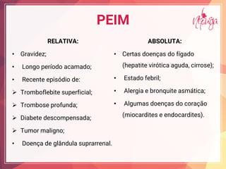 PEIM
RELATIVA:
• Gravidez;
• Longo período acamado;
• Recente episódio de:
¾ Tromboflebite superficial;
¾ Trombose profunda;
¾ Diabete descompensada;
¾ Tumor maligno;
• Doença de glândula suprarrenal.
ABSOLUTA:
• Certas doenças do fígado
(hepatite virótica aguda, cirrose);
• Estado febril;
• Alergia e bronquite asmática;
• Algumas doenças do coração
(miocardites e endocardites).
 