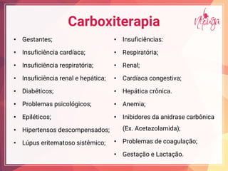 Carboxiterapia
• Gestantes;
• Insuficiência cardíaca;
• Insuficiência respiratória;
• Insuficiência renal e hepática;
• Diabéticos;
• Problemas psicológicos;
• Epiléticos;
• Hipertensos descompensados;
• Lúpus eritematoso sistêmico;
• Insuficiências:
• Respiratória;
• Renal;
• Cardíaca congestiva;
• Hepática crônica.
• Anemia;
• Inibidores da anidrase carbônica
(Ex. Acetazolamida);
• Problemas de coagulação;
• Gestação e Lactação.
 