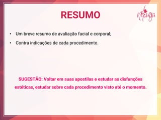 RESUMO
• Um breve resumo de avaliação facial e corporal;
• Contra indicações de cada procedimento.
SUGESTÃO: Voltar em suas apostilas e estudar as disfunções
estéticas, estudar sobre cada procedimento visto até o momento.
 