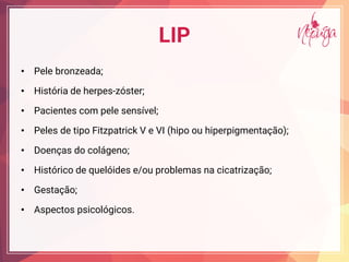 LIP
• Pele bronzeada;
• História de herpes-zóster;
• Pacientes com pele sensível;
• Peles de tipo Fitzpatrick V e VI (hipo ou hiperpigmentação);
• Doenças do colágeno;
• Histórico de quelóides e/ou problemas na cicatrização;
• Gestação;
• Aspectos psicológicos.
 
