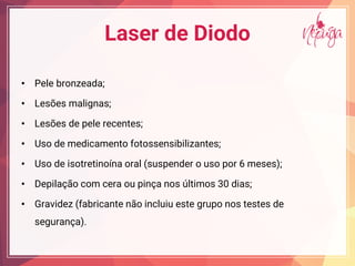 Laser de Diodo
• Pele bronzeada;
• Lesões malignas;
• Lesões de pele recentes;
• Uso de medicamento fotossensibilizantes;
• Uso de isotretinoína oral (suspender o uso por 6 meses);
• Depilação com cera ou pinça nos últimos 30 dias;
• Gravidez (fabricante não incluiu este grupo nos testes de
segurança).
 