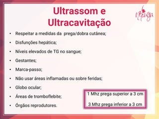 Ultrassom e
Ultracavitação
• Respeitar a medidas da prega/dobra cutânea;
• Disfunções hepática;
• Níveis elevados de TG no sangue;
• Gestantes;
• Marca-passo;
• Não usar áreas inflamadas ou sobre feridas;
• Globo ocular;
• Áreas de tromboflebite;
• Órgãos reprodutores.
1 Mhz prega superior a 3 cm
3 Mhz prega inferior a 3 cm
 