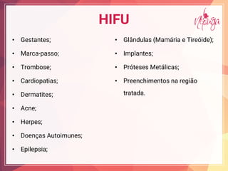 HIFU
• Gestantes;
• Marca-passo;
• Trombose;
• Cardiopatias;
• Dermatites;
• Acne;
• Herpes;
• Doenças Autoimunes;
• Epilepsia;
• Glândulas (Mamária e Tireóide);
• Implantes;
• Próteses Metálicas;
• Preenchimentos na região
tratada.
 