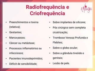 Radiofrequência e
Criofrequência
• Preenchimentos e toxina
(relativa);
• Gestantes;
• Marca-passo;
• Câncer ou metástase;
• Processos inflamatórios ou
infecciosos;
• Pacientes imunodeprimidos;
• Déficit de sensibilidade;
• Sobre implantes de silicone;
• Pós cirúrgico sem completa
cicatrização;
• Trombose Venosa Profunda e
Flebites;
• Sobre o globo ocular;
• Sobre a glândula tireóide e
genitais;
• Lesão de pele.
 