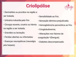 Criolipólise
De a i e id a egi a
ser tratada;
U ic ia i d ida e f i
Ci gia ece e, cica i h ia
na região a ser tratada;
G a ide ac a ;
Fe ida abe a i fec ada ;
D e a e ica ( e a gia
pós herpes);
Se ibi idade a f i ;
Se a d ica e dicada;
He g bi ia a ica a f i ;
C i g b i e ia;
A e a e fa e de
coagulação *(Dengue);
Diabe e de c e ad .
 