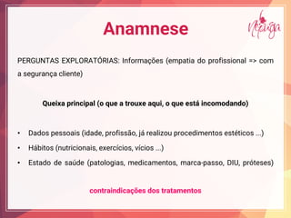 Anamnese
PERGUNTAS EXPLORATÓRIAS: Informações (empatia do profissional => com
a segurança cliente)
Queixa principal (o que a trouxe aqui, o que está incomodando)
• Dados pessoais (idade, profissão, já realizou procedimentos estéticos ...)
• Hábitos (nutricionais, exercícios, vícios ...)
• Estado de saúde (patologias, medicamentos, marca-passo, DIU, próteses)
contraindicações dos tratamentos
 