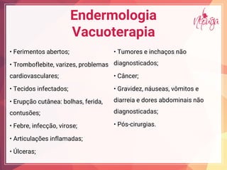 Endermologia
Vacuoterapia
Fe i e abe ;
T b f ebi e, a i e , b e a
cardiovasculares;
Tecid i fec ad ;
E c ea: b ha , fe ida,
contusões;
Feb e, i fec , i e;
A ic a e i f a ada ;
ce a ;
T e e i cha
diagnosticados;
C ce ;
G a ide , ea , i e
diarreia e dores abdominais não
diagnosticadas;
P -cirurgias.
 