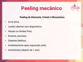 Peeling mecânico
Peeling de Diamante, Cristal e Ultrassônico
• Acne ativa;
• Lesões abertas sem diagnóstico;
• Herpes ou feridas frias;
• Eczema, psoríase;
• Diabetes Mellitus;
• Imediatamente após exposição solar;
• Isotretinoína (depois de 1 ano).
 