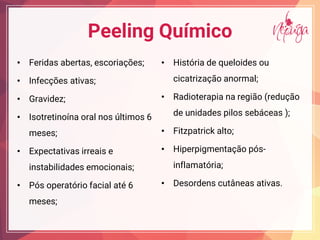 Peeling Químico
• Feridas abertas, escoriações;
• Infecções ativas;
• Gravidez;
• Isotretinoína oral nos últimos 6
meses;
• Expectativas irreais e
instabilidades emocionais;
• Pós operatório facial até 6
meses;
• História de queloides ou
cicatrização anormal;
• Radioterapia na região (redução
de unidades pilos sebáceas );
• Fitzpatrick alto;
• Hiperpigmentação pós-
inflamatória;
• Desordens cutâneas ativas.
 