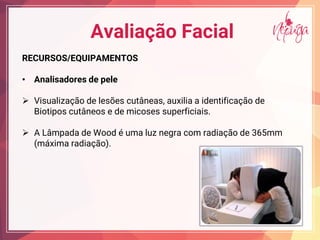 Avaliação Facial
RECURSOS/EQUIPAMENTOS
• Analisadores de pele
¾ Visualização de lesões cutâneas, auxilia a identificação de
Biotipos cutâneos e de micoses superficiais.
¾ A Lâmpada de Wood é uma luz negra com radiação de 365mm
(máxima radiação).
 