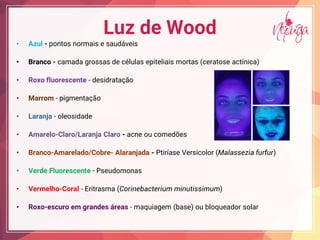 Luz de Wood
• Azul - pontos normais e saudáveis
• Branco - camada grossas de células epiteliais mortas (ceratose actínica)
• Roxo fluorescente - desidratação
• Marrom - pigmentação
• Laranja - oleosidade
• Amarelo-Claro/Laranja Claro - acne ou comedões
• Branco-Amarelado/Cobre- Alaranjada - Ptiríase Versicolor (Malassezia furfur)
• Verde Fluorescente - Pseudomonas
• Vermelho-Coral - Eritrasma (Corinebacterium minutissimum)
• Roxo-escuro em grandes áreas - maquiagem (base) ou bloqueador solar
 