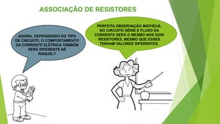 ASSOCIAÇÃO DE RESISTORES
AGORA, DEPENDENDO DO TIPO
DE CIRCUITO, O COMPORTAMENTO
DA CORRENTE ELÉTRICA TAMBÉM
SERÁ DIFERENTE NÉ
RAQUEL?
PERFEITA OBSERVAÇÃO MATHEUS,
NO CIRCUITO SÉRIE E FLUXO DA
CORRENTE SERÁ O MESMO NOS DOIS
RESISTORES, MESMO QUE ESSES
TENHAM VALORES DIFERENTES.
 