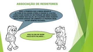 ASSOCIAÇÃO DE RESISTORES
ISSO! A PRIMEIRA QUE A MINHA BRASÍLIA
JÁ PODE IR DA CIDADE A PARA A CIDADE B. A OUTRA
COISA É QUE AGORA EU SEI PORQUE UM AMIGO NOSSO
VIVEFALTANDO NAS AULAS. DE CAÇAPAVA PARA TAUBATÉ
DEVE HAVER APENAS UM CAMINHO E O PEDÁGIO DEVE
ESTAR SEMPRE FECHADO.
KKK! EU SEI DE QUEM
VOCÊ ESTÁ FALANDO....
 