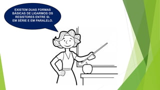 EXISTEM DUAS FORMAS
BÁSICAS DE LIGARMOS OS
RESISTORES ENTRE SI.
EM SÉRIE E EM PARALELO.
 