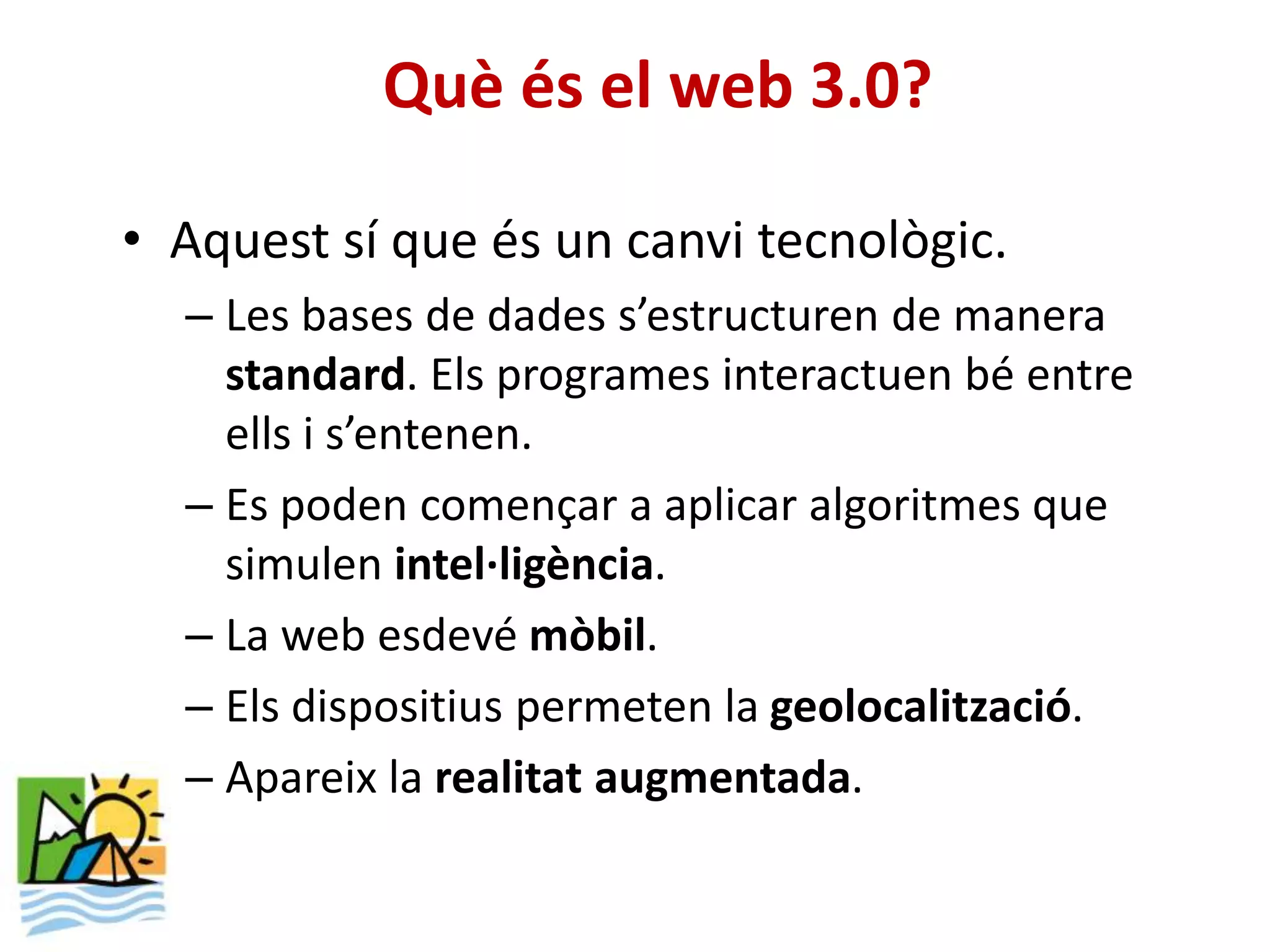 Què és el web 3.0?

• Aquest sí que és un canvi tecnològic.
  – Les bases de dades s’estructuren de manera
    standard. Els programes interactuen bé entre
    ells i s’entenen.
  – Es poden començar a aplicar algoritmes que
    simulen intel·ligència.
  – La web esdevé mòbil.
  – Els dispositius permeten la geolocalització.
  – Apareix la realitat augmentada.
 