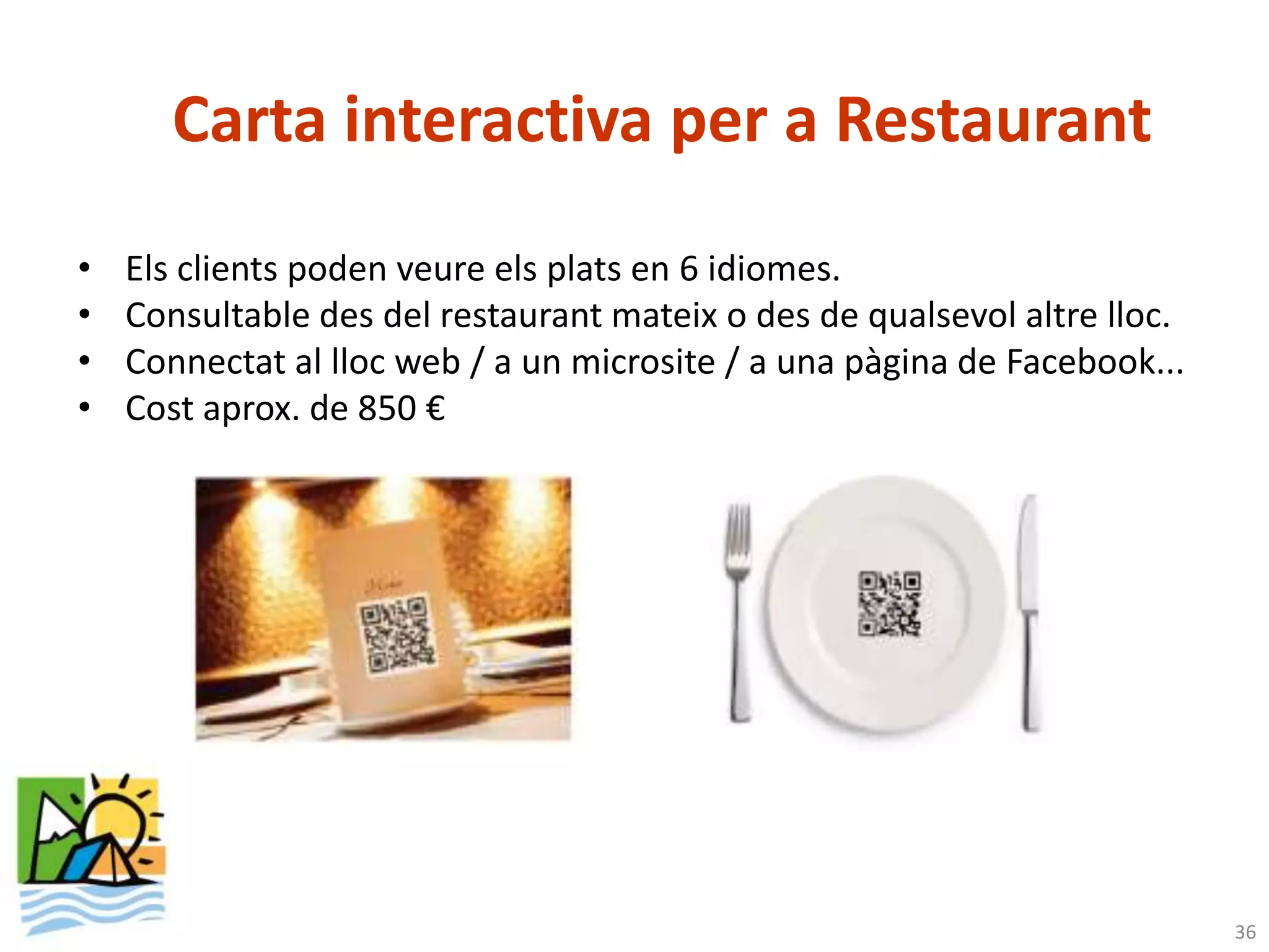 Carta interactiva per a Restaurant
•   Els clients poden veure els plats en 6 idiomes.
•   Consultable des del restaurant mateix o des de qualsevol altre lloc.
•   Connectat al lloc web / a un microsite / a una pàgina de Facebook...
•   Cost aprox. de 850 €




                                                                           36
 