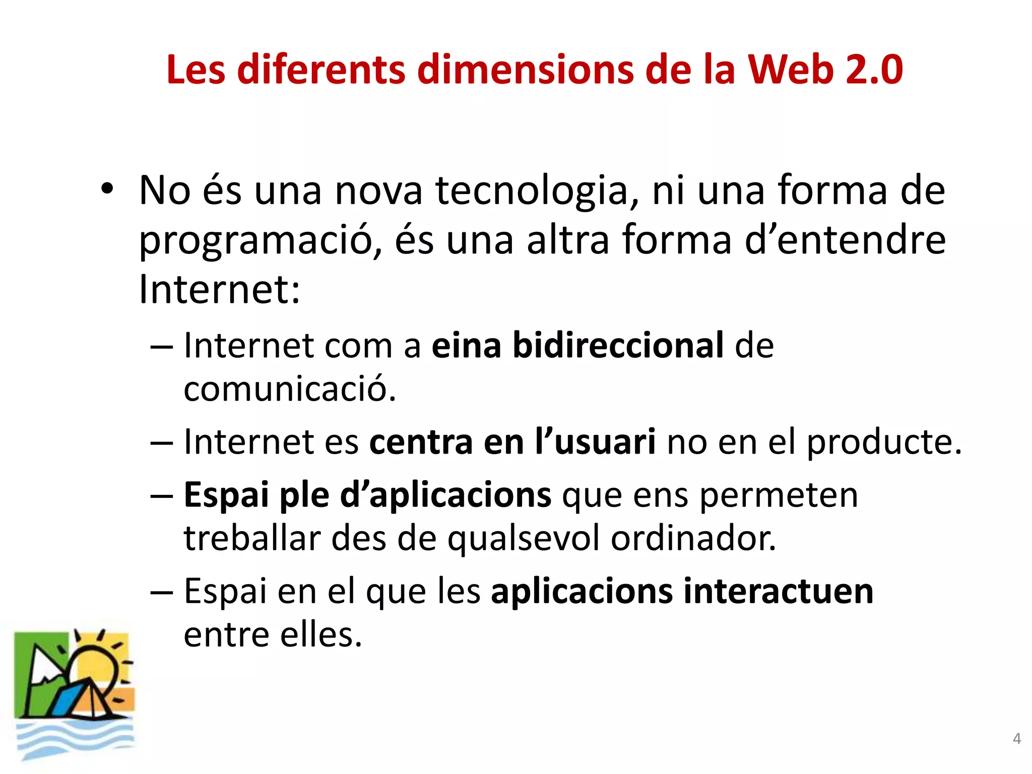 Les diferents dimensions de la Web 2.0

• No és una nova tecnologia, ni una forma de
  programació, és una altra forma d’entendre
  Internet:
  – Internet com a eina bidireccional de
    comunicació.
  – Internet es centra en l’usuari no en el producte.
  – Espai ple d’aplicacions que ens permeten
    treballar des de qualsevol ordinador.
  – Espai en el que les aplicacions interactuen
    entre elles.

                                                        4
 