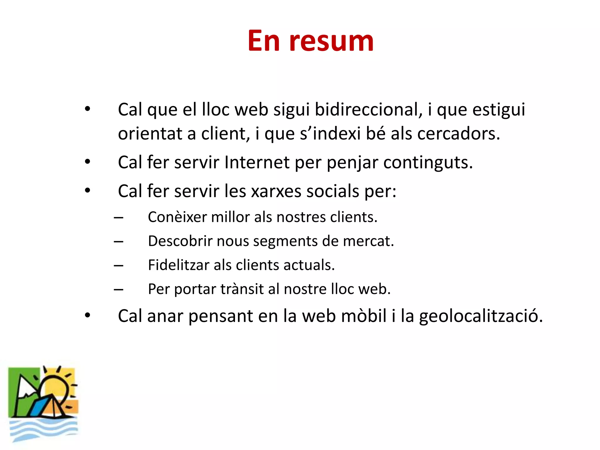 En resum
•   Cal que el lloc web sigui bidireccional, i que estigui
    orientat a client, i que s’indexi bé als cercadors.
•   Cal fer servir Internet per penjar continguts.
•   Cal fer servir les xarxes socials per:
    –   Conèixer millor als nostres clients.
    –   Descobrir nous segments de mercat.
    –   Fidelitzar als clients actuals.
    –   Per portar trànsit al nostre lloc web.
•   Cal anar pensant en la web mòbil i la geolocalització.
 