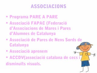 ASSOCIACIONS
• Programa PARE A PARE
• Associació FAPAC (Federació
d’Associacions de Mares i Pares
d’Alumnes de Catalunya
• Associació de Pares de Nens Sords de
Catalunya
• Associació aprenem
• ACCDV(associació catalana de cecs i
disminuïts visuals.
 