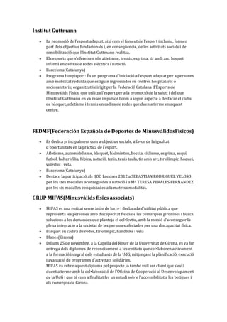 Institut Guttmann
La promoció de l’esport adaptat, així com el foment de l’esport inclusiu, formen
part dels objectius fundacionals i, en conseqüència, de les activitats socials i de
sensibilització que l'Institut Guttmann realitza.
Els esports que s'ofereixen són atletisme, tennis, esgrima, tir amb arc, hoquei
infantil en cadira de rodes elèctrica i natació.
Barcelona(Catalunya)
Programa Hospisport: És un programa d’iniciació a l’esport adaptat per a persones
amb mobilitat reduïda que estiguin ingressades en centres hospitalaris o
sociosanitaris; organitzat i dirigit per la Federació Catalana d'Esports de
Minusvàlids Físics, que utilitza l'esport per a la promoció de la salut; i del que
l’Institut Guttmann en va ésser impulsor.I com a segon aspecte a destacar el clubs
de bàsquet, atletisme i tennis en cadira de rodes que duen a terme en aquest
centre.

FEDMF(Federación Española de Deportes de MinusválidosFísicos)
Es dedica principalment com a objectius socials, a favor de la igualtat
d’oportunitats en la pr{ctica de l’esport.
Atletisme, automobilisme, bàsquet, bàdminton, boccia, ciclisme, esgrima, esquí,
futbol, halterofília, hípica, natació, tenis, tenis taula, tir amb arc, tir olímpic, hoquei,
voleibol i vela.
Barcelona(Catalunya)
Destaco la participació als JJOO Londres 2012 a SEBASTIAN RODRIGUEZ VELOSO
per les tres medalles aconseguides a natació i a Mª TERESA PERALES FERNANDEZ
per les sis medalles conquistades a la mateixa modalitat.

GRUP MIFAS(Minusvàlids físics associats)
MIFAS és una entitat sense {nim de lucre i declarada d’utilitat pública que
representa les persones amb discapacitat física de les comarques gironines i busca
solucions a les demandes que planteja el col•lectiu, amb la missió d’aconseguir la
plena integració a la societat de les persones afectades per una discapacitat física.
Bàsquet en cadira de rodes, tir olímpic, handbike i vela
Blanes(Girona)
Dilluns 25 de novembre, a la Capella del Roser de la Universitat de Girona, es va fer
entrega dels diplomes de reconeixement a les entitats que col•laboren activament
a la formació integral dels estudiants de la UdG, mitjançant la planificació, execució
i avaluació de programes d’activitats solid{ries.
MIFAS va rebre aquest diploma pel projecte Jo també vull ser client que s’est{
duent a terme amb la col•laboració de l’Oficina de Cooperació al Desenvolupament
de la UdG i que té com a finalitat fer un estudi sobre l’accessibilitat a les botigues i
els comerços de Girona.

 
