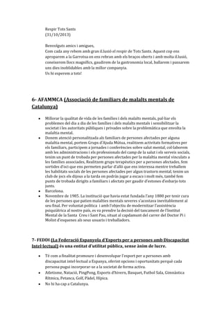 Respir Tots Sants
(31/10/2013)
Benvolguts amics i amigues,
Com cada any rebem amb gran il.lusió el respir de Tots Sants. Aquest cop ens
aproparem a la Garrotxa on ens rebran amb els braços oberts i amb molta il.lusió,
coneixerem llocs magnífics, gaudirem de la gastronomia local, ballarem i passarem
uns dies inoblidables amb la millor companyia.
Us hi esperem a tots!

6- AFAMMCA (Associació de familiars de malalts mentals de
Catalunya)
Millorar la qualitat de vida de les famílies i dels malalts mentals, pal·liar els
problemes del dia a dia de les famílies i dels malalts mentals i sensibilitzar la
societat i les autoritats públiques i privades sobre la problemàtica que envolta la
malaltia mental.
Donem atenció personalitzada als familiars de persones afectades per alguna
malaltia mental, portem Grups d’Ajuda Mútua, realitzem activitats formatives per
els familiars, participem a jornades i conferències sobre salut mental, col·laborem
amb les administracions i els professionals del camp de la salut i els serveis socials,
tenim un punt de trobada per persones afectades per la malaltia mental vinculats a
les famílies associades, Realitzem grups terapèutics per a persones afectades, fem
sortides d’oci que ens permeten parlar d’allò que ens interessa mentre treballem
les habilitats socials de les persones afectades per algun trastorn mental, tenim un
club de jocs els dijous a la tarda on podràs jugar a escacs i molt més, també fem
punts de trobada dirigits a familiars i afectats per gaudir d’estones d’esbarjo tots
junts.
Barcelona.
Novembre de 1985. La institució que havia estat fundada l’any 1880 per tenir cura
de les persones que patien malalties mentals severes s’acostava inevitablement al
seu final. Per voluntat política i amb l’objectiu de modernitzar l’assistència
psiquiàtrica al nostre país, es va prendre la decisió del tancament de l’Institut
Mental de la Santa Creu i Sant Pau, situat al capdamunt del carrer del Doctor Pi i
Molist d’esquenes als seus usuaris i treballadors.

7- FEDDI (La Federació Espanyola d'Esports per a persones amb Discapacitat
Intel·lectual) és una entitat d'utilitat pública, sense ànim de lucre.
Té com a finalitat promoure i desenvolupar l'esport per a persones amb
discapacitat intel·lectual a Espanya, oferint opcions i oportunitats perquè cada
persona pugui incorporar-se a la societat de forma activa.
Atletisme, Natació, PingPong, Esports d’hivern, Basquet, Futbol Sala, Gimn{stica
Rítmica, Petanca, Golf, Pàdel, Hípica.
No hi ha cap a Catalunya.

 