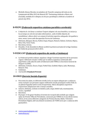 Michelle Alonso Morales, la nedadora de Tenerife campiona del món en els
Campionats del Món 2013 de Natació IPC *Swimming celebrats a Mont-real
(Canadà), medalla d'or olímpica en els jocs paralímpics celebrats a Londres el
passat any 2012.

8-FECPC (Federació esportiva catalana paralítics cerebrals)
L’objectiu és de donar a conèixer l'esport adaptat i els seus beneficis, va iniciar ja
fa un temps un cicle de xerrades informatives , amb el doble objectiu de
sensibilitzar i alhora oferir un conjunt d'activitat esportiva adequada i de qualitat a
nens, nenes i joves amb discapacitat d'arreu de Catalunya.
Atletisme, Bàsquet, Boccia, Futbol, Esquí, Hoquei, Natació, Slalom, Ciclisme, Hípica,
Rem, Vela, Tenis Taula.
Barcelona, Girona.
Dissabte, 14 de desembre la Blume acollirà la primera jornada de la Lliga Catalana
de Futbol de promoció 2013-2014.

9-FCESC.CAT (Federació esportiva de sords a Catalunya)
La Federació pretén ordenar, impulsar i dirigir l’activitat esportiva de les persones
cegues i deficients visuals i vetllar per la millora esportiva continuada dels
esportistes a ella adscrits amb col·laboració amb l’ONCE, la Secretaria General de
l’Esport i la UFEC.
Atletisme, Ciclisme, Escacs, Esquí, Futbol Sala, Goalball, Hípica, Judo, Muntanya,
Natació, Vela.
Catalunya.
13/12/2013Fundació Prevent

10-ONCE (Serveis Socials-Esports)
Para totes les edats, en diferents nivells, hi ha un esport adequat per a cadascun,
sense exclusió. Les persones cegues i deficients visuals practiquen molts d'ells en
un plànol d'igualtat amb la resta d'esportistes. Altres disciplines esportives
requereixen adaptacions més o menys senzilles.
natació, atletisme, ciclisme en tàndem, judo, esquí, futbol-sala, muntanyisme,
escacs, o goalball
Barcelona
El proper 13 de gener finalitza el termini de recepció dels treballs que vulguin
optar als Premis Tiflos de Periodisme, convocats per l'ONCE en el seu dècim sisena
edició, en les seves diferents categories de Premsa Escrita, Ràdio, Televisió i
Periodisme Digital, amb una dotació econòmica de 9.000 euros per a cadascun dels
guanyadors.

www.esportadaptat.cat/
www.fesa.es/

 