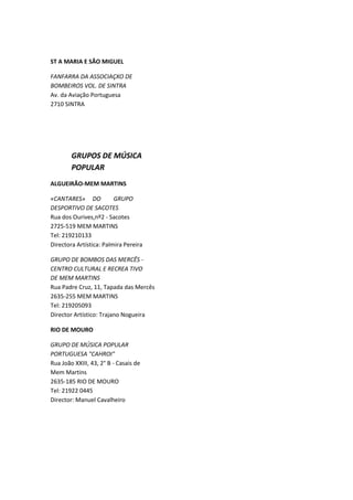 ST A MARIA E SÃO MIGUEL

FANFARRA DA ASSOCIAÇXO DE
BOMBEIROS VOL. DE SINTRA
Av. da Aviação Portuguesa
2710 SINTRA




        GRUPOS DE MÚSICA
        POPULAR
ALGUEIRÃO-MEM MARTINS

«CANTARES» DO            GRUPO
DESPORTIVO DE SACOTES
Rua dos Ourives,nº2 - Sacotes
2725-519 MEM MARTINS
Tel: 219210133
Directora Artística: Palmira Pereira

GRUPO DE BOMBOS DAS MERCÊS -
CENTRO CULTURAL E RECREA TIVO
DE MEM MARTINS
Rua Padre Cruz, 11, Tapada das Mercês
2635-255 MEM MARTINS
Tel: 219205093
Director Artístico: Trajano Nogueira

RIO DE MOURO

GRUPO DE MÚSICA POPULAR
PORTUGUESA "CAHROI"
Rua João XXIII, 43, 2° B - Casais de
Mem Martins
2635-185 RIO DE MOURO
Tel: 21922 0445
Director: Manuel Cavalheiro
 