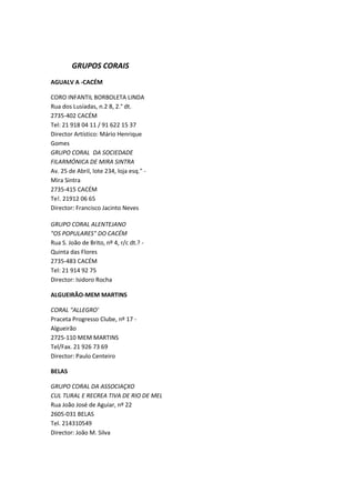 GRUPOS CORAIS
AGUALV A -CACÉM

CORO INFANTIL BORBOLETA LINDA
Rua dos Lusíadas, n.2 8, 2.° dt.
2735-402 CACÉM
Tel: 21 918 04 11 / 91 622 15 37
Director Artístico: Mário Henrique
Gomes
GRUPO CORAL DA SOCIEDADE
FILARMÓNICA DE MIRA SINTRA
Av. 25 de Abril, lote 234, loja esq." -
Mira Sintra
2735-415 CACÉM
Te!. 21912 06 65
Director: Francisco Jacinto Neves

GRUPO CORAL ALENTEJANO
"OS POPULARES" DO CACÉM
Rua S. João de Brito, nº 4, r/c dt.? -
Quinta das Flores
2735-483 CACÉM
Tel: 21 914 92 75
Director: Isidoro Rocha

ALGUEIRÃO-MEM MARTINS

CORAL "ALLEGRO'
Praceta Progresso Clube, nº 17 -
Algueirão
2725-110 MEM MARTINS
Tel/Fax. 21 926 73 69
Director: Paulo Centeiro

BELAS

GRUPO CORAL DA ASSOCIAÇXO
CUL TURAL E RECREA TIVA DE RIO DE MEL
Rua João José de Aguiar, nº 22
2605-031 BELAS
Tel. 214310549
Director: João M. Silva
 