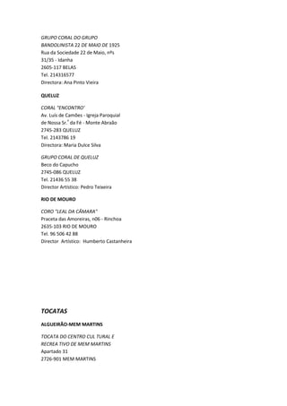 GRUPO CORAL DO GRUPO
BANDOLINISTA 22 DE MAIO DE 1925
Rua da Sociedade 22 de Maio, nºs
31/35 - Idanha
2605-117 BELAS
Tel. 214316577
Directora: Ana Pinto Vieira

QUELUZ

CORAL "ENCONTRO'
Av. Luís de Camões - Igreja Paroquial
de Nossa Sr.ª da Fé - Monte Abraão
2745-283 QUELUZ
Tel. 2143786 19
Directora: Maria Dulce Silva

GRUPO CORAL DE QUELUZ
Beco do Capucho
2745-086 QUELUZ
Tel. 21436 55 38
Director Artístico: Pedro Teixeira

RIO DE MOURO

CORO "LEAL DA CÂMARA"
Praceta das Amoreiras, n06 - Rinchoa
2635-103 RIO DE MOURO
Tel. 96 506 42 88
Director Artístico: Humberto Castanheira




TOCATAS
ALGUEIRÃO-MEM MARTINS

TOCATA DO CENTRO CUL TURAL E
RECREA TIVO DE MEM MARTINS
Apartado 31
2726-901 MEM MARTINS
 