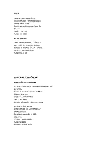 BELAS

TOCATA DA ASSOCIAÇÃO DE
PROPRIETÁRIOS E MORADORES DA
SERRA DA SIL VEIRA
Rua D. Afonso Henriques - Serra da
Silveira
2605-125 BELAS
Tel. 21 435 98 93

RIO DE MOURO

TOCA TA DO GRUPO FOLCLÓRICO E
CUL TURAL DA RINCHOA - SINTRA
Calçada da Rinchoa, nº 55 A - Rinchoa
2635-312 RIO DE MOURO
Tel. 21916 48 62




RANCHOS FOLCLÓRICOS
ALGUEIRÃO-MEM MARTINS

RANCHO FOLCLÓRICO "AS VENDEDEIRAS SALOIAS"
DE SINTRA
Centro Cultural e Recreativo de Mem-
Martins, Apartado 31
2726-901 MEM MARTINS
Tel. 21 926 34 84
Director e Ensaiador: Herculano Busca

RANCHO FOLCLÓRICO E
ETNOGRÁFICO "AS MONDADEIRAS"
DO ALGUEIRXO
Estrada do Algueirão, nº 140 -
Algueirão
2725-021 MEM MARTINS
Tel. 219211405
Director: Jacinto Carloto
 